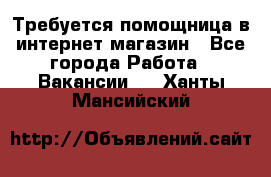 Требуется помощница в интернет-магазин - Все города Работа » Вакансии   . Ханты-Мансийский